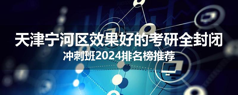 天津宁河区效果好的考研全封闭冲刺班2024排名榜推荐