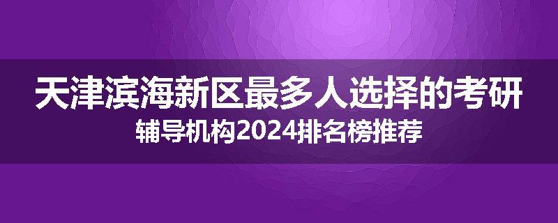 天津滨海新区最多人选择的考研辅导机构2024排名榜推荐