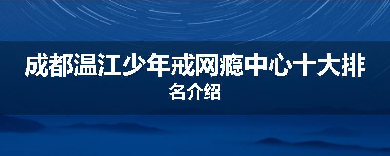 成都温江少年戒网瘾中心十大排名介绍