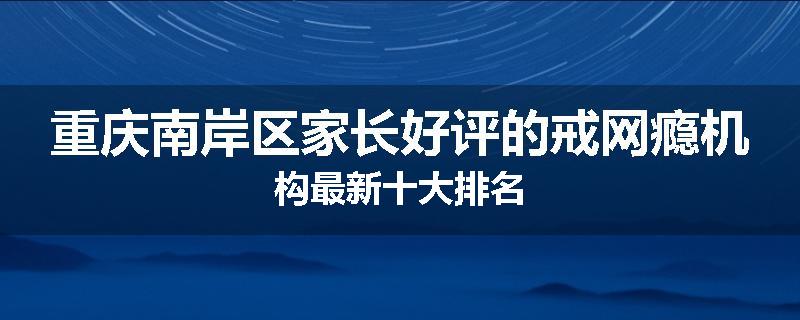 重庆南岸区家长好评的戒网瘾机构最新十大排名