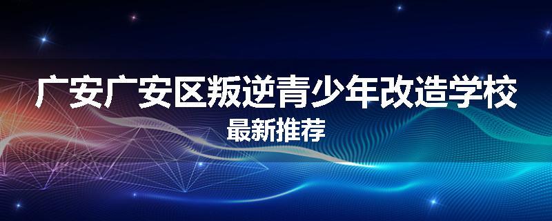 广安广安区叛逆青少年改造学校最新推荐