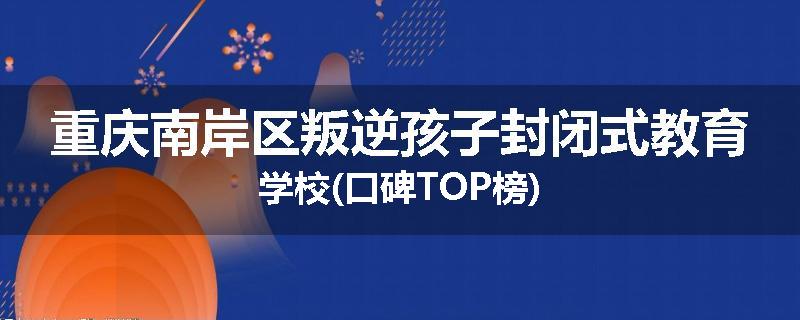 重庆南岸区叛逆孩子封闭式教育学校(口碑TOP榜)