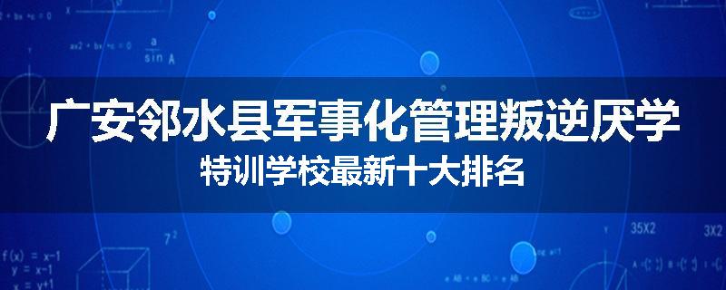 广安邻水县军事化管理叛逆厌学特训学校最新十大排名