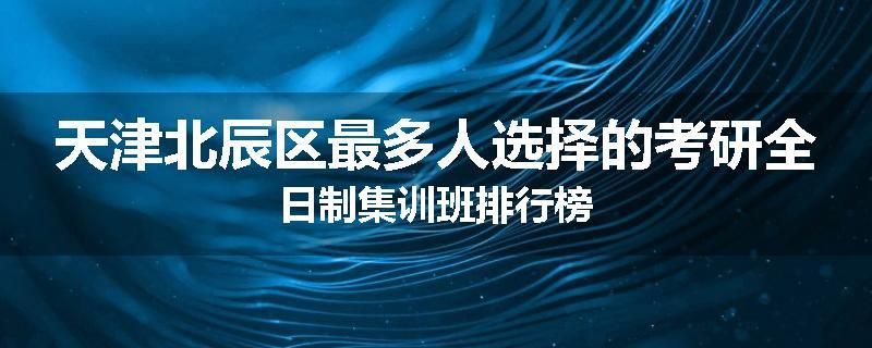 天津北辰区最多人选择的考研全日制集训班排行榜