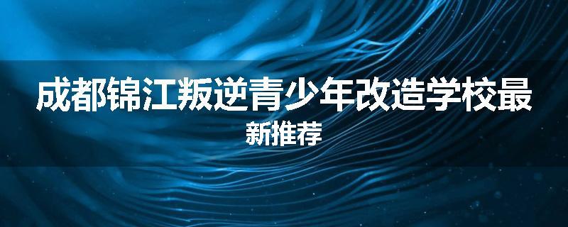 成都锦江叛逆青少年改造学校最新推荐