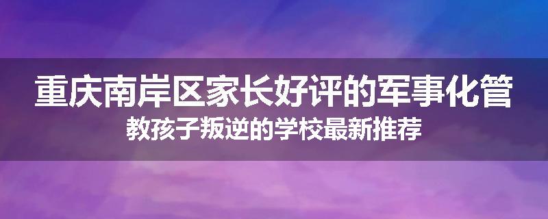 重庆南岸区家长好评的军事化管教孩子叛逆的学校最新推荐