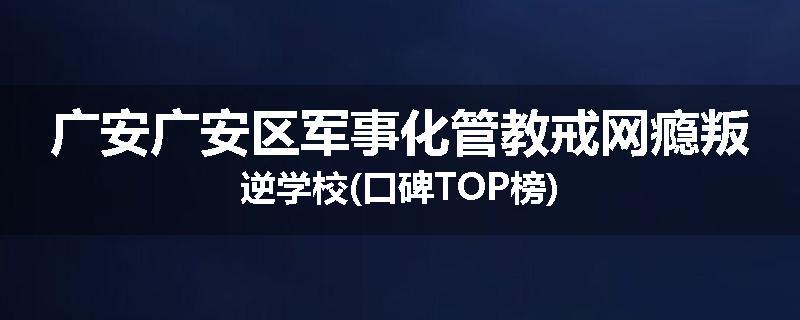 广安广安区军事化管教戒网瘾叛逆学校(口碑TOP榜)