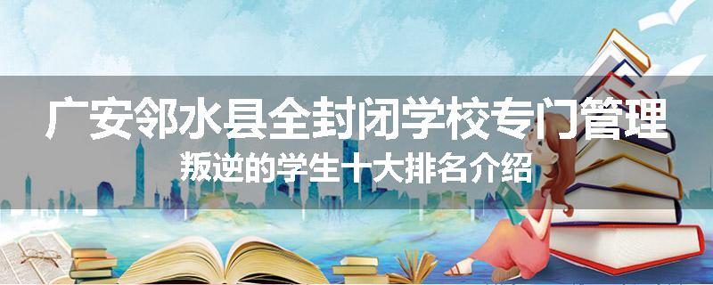 广安邻水县全封闭学校专门管理叛逆的学生十大排名介绍