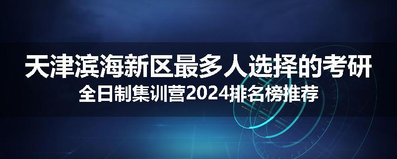 天津滨海新区最多人选择的考研全日制集训营2024排名榜推荐