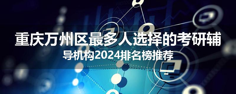 重庆万州区最多人选择的考研辅导机构2024排名榜推荐