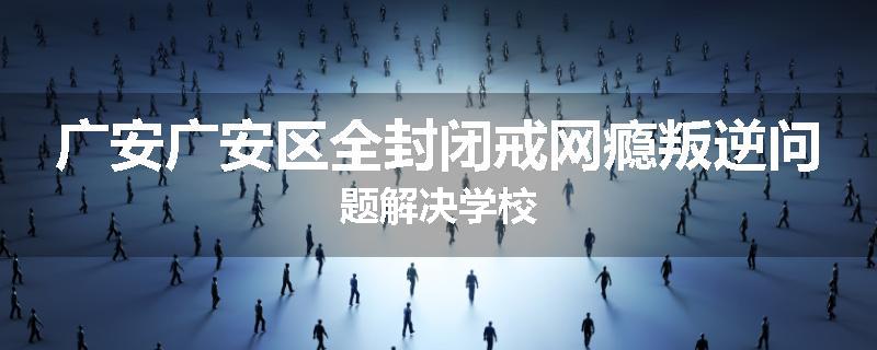广安广安区全封闭戒网瘾叛逆问题解决学校