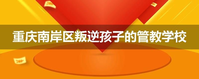重庆南岸区叛逆孩子的管教学校