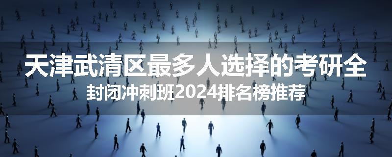 天津武清区最多人选择的考研全封闭冲刺班2024排名榜推荐