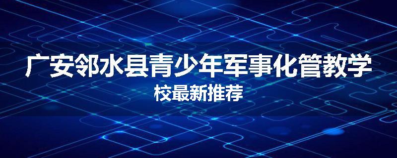 广安邻水县青少年军事化管教学校最新推荐