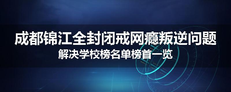 成都锦江全封闭戒网瘾叛逆问题解决学校榜名单榜首一览