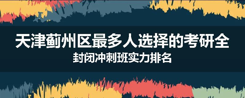 天津蓟州区最多人选择的考研全封闭冲刺班实力排名
