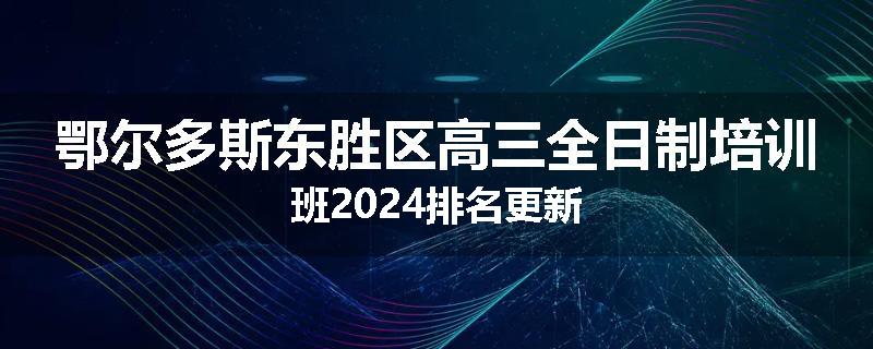 鄂尔多斯东胜区高三全日制培训班2024排名更新