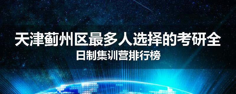 天津蓟州区最多人选择的考研全日制集训营排行榜