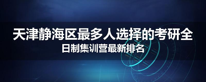 天津静海区最多人选择的考研全日制集训营最新排名
