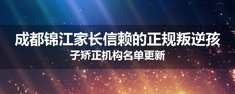 成都锦江家长信赖的正规叛逆孩子矫正机构名单更新