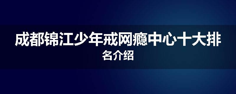 成都锦江少年戒网瘾中心十大排名介绍