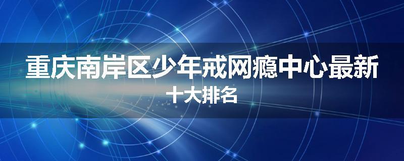 重庆南岸区少年戒网瘾中心最新十大排名