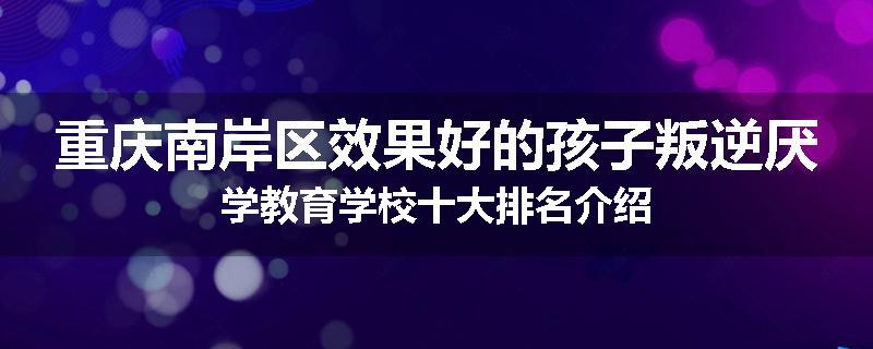 重庆南岸区效果好的孩子叛逆厌学教育学校十大排名介绍