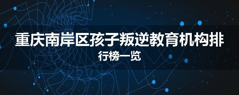 重庆南岸区孩子叛逆教育机构排行榜一览