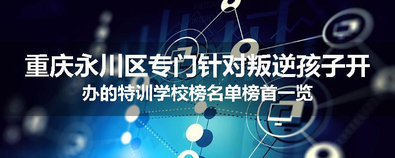 重庆永川区专门针对叛逆孩子开办的特训学校榜名单榜首一览