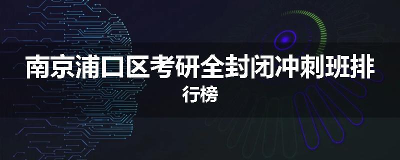 南京浦口区考研全封闭冲刺班排行榜