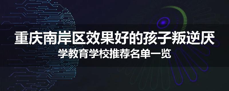 重庆南岸区效果好的孩子叛逆厌学教育学校推荐名单一览