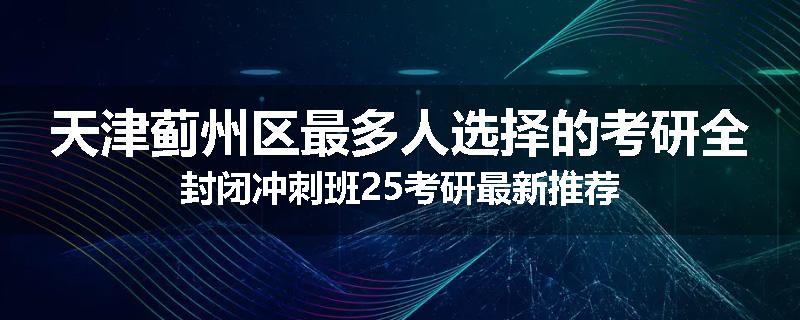 天津蓟州区最多人选择的考研全封闭冲刺班25考研最新推荐
