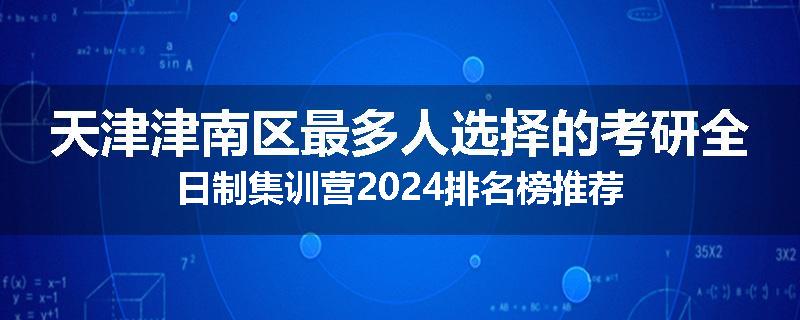 天津津南区最多人选择的考研全日制集训营2024排名榜推荐