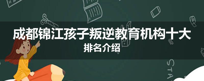 成都锦江孩子叛逆教育机构十大排名介绍