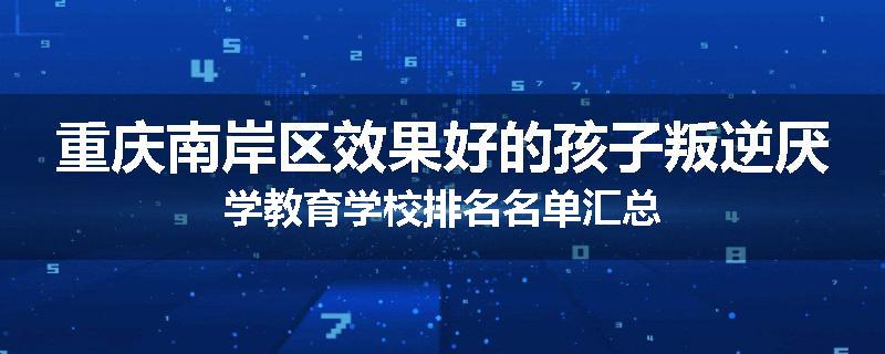 重庆南岸区效果好的孩子叛逆厌学教育学校排名名单汇总