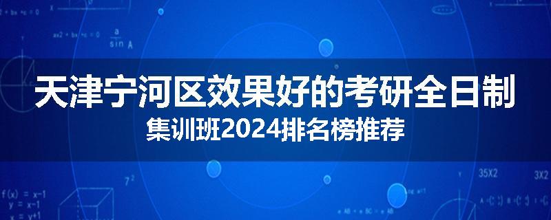 天津宁河区效果好的考研全日制集训班2024排名榜推荐
