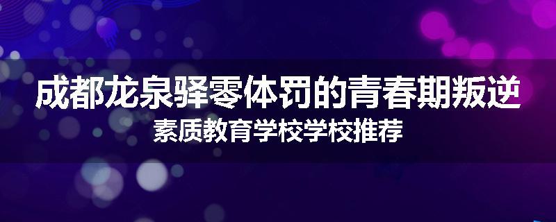 成都龙泉驿零体罚的青春期叛逆素质教育学校学校推荐