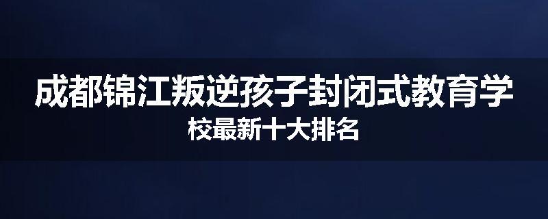 成都锦江叛逆孩子封闭式教育学校最新十大排名