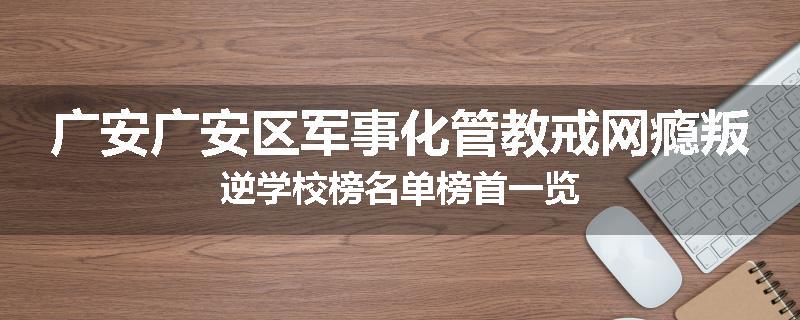 广安广安区军事化管教戒网瘾叛逆学校榜名单榜首一览