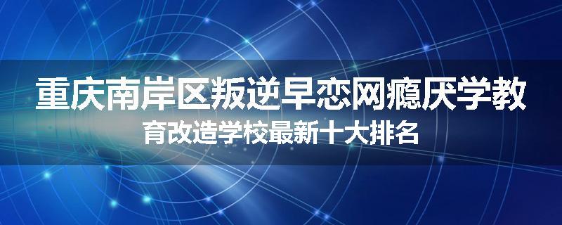重庆南岸区叛逆早恋网瘾厌学教育改造学校最新十大排名