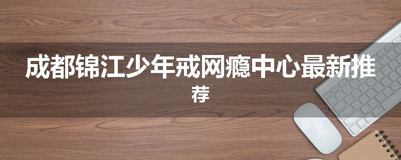 成都锦江少年戒网瘾中心最新推荐
