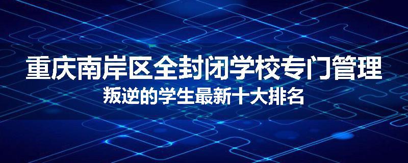 重庆南岸区全封闭学校专门管理叛逆的学生最新十大排名