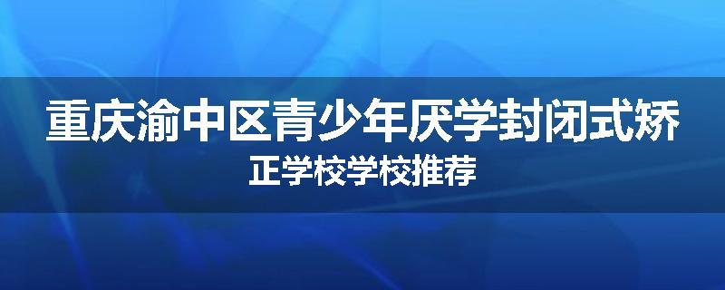 重庆渝中区青少年厌学封闭式矫正学校学校推荐