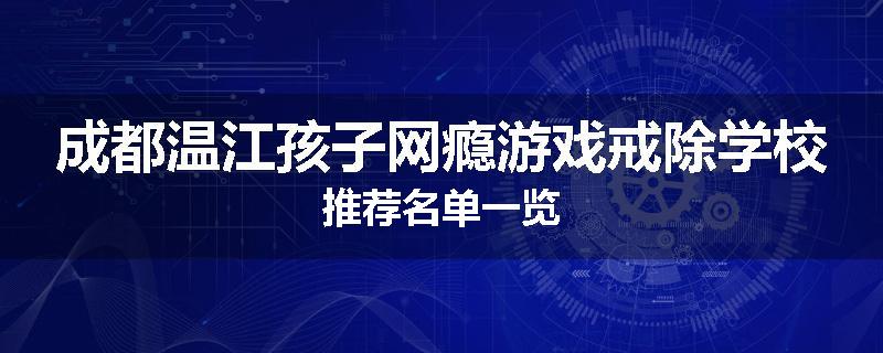 成都温江孩子网瘾游戏戒除学校推荐名单一览