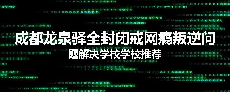 成都龙泉驿全封闭戒网瘾叛逆问题解决学校学校推荐