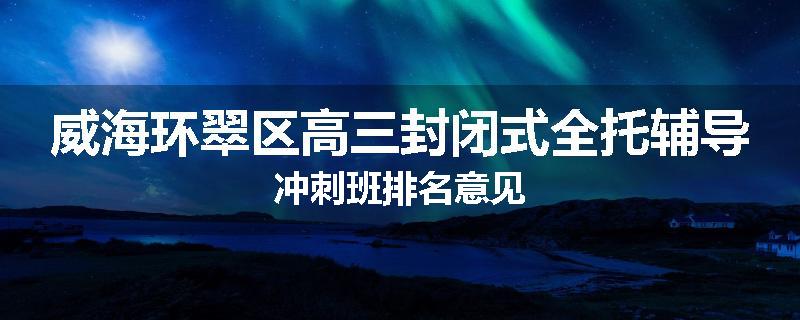威海环翠区高三封闭式全托辅导冲刺班排名意见