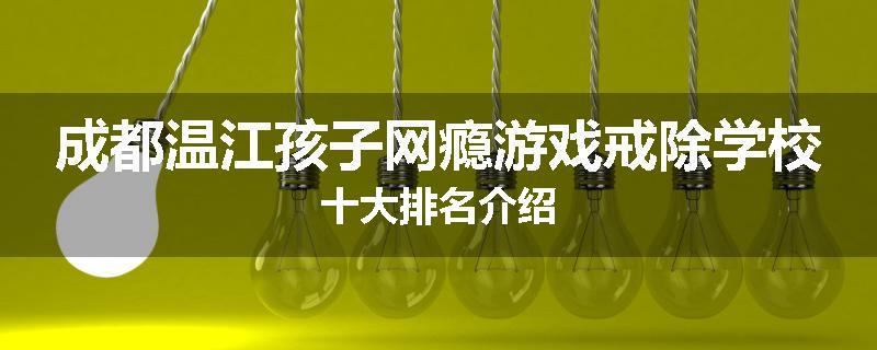 成都温江孩子网瘾游戏戒除学校十大排名介绍