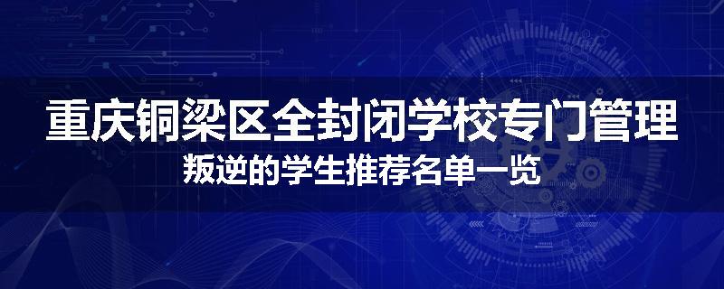 重庆铜梁区全封闭学校专门管理叛逆的学生推荐名单一览