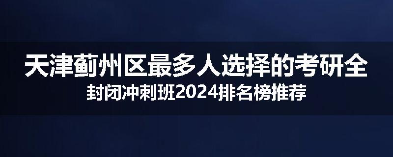 天津蓟州区最多人选择的考研全封闭冲刺班2024排名榜推荐