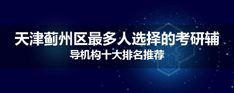 天津蓟州区最多人选择的考研辅导机构十大排名推荐